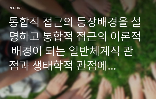 통합적 접근의 등장배경을 설명하고 통합적 접근의 이론적 배경이 되는 일반체계적 관점과 생태학적 관점에 대해 서술한 후 통합적 접근에 관한 학습자의 생각의 논하시오