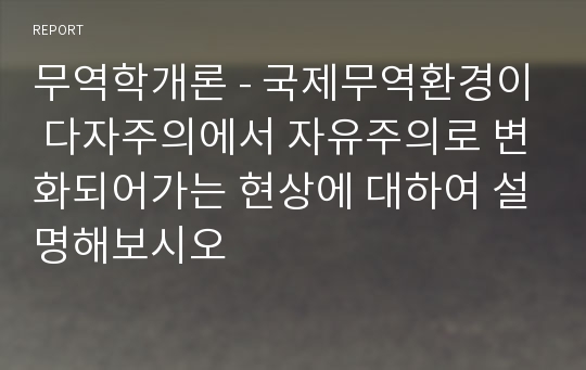 무역학개론 - 국제무역환경이 다자주의에서 자유주의로 변화되어가는 현상에 대하여 설명해보시오