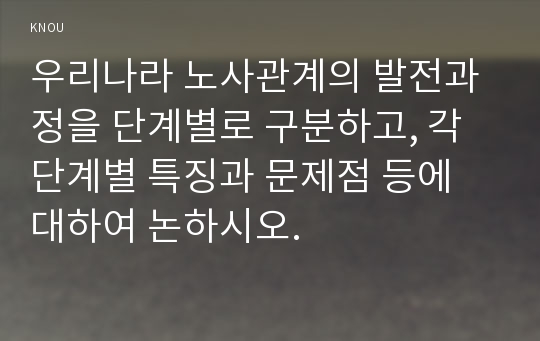 우리나라 노사관계의 발전과정을 단계별로 구분하고, 각 단계별 특징과 문제점 등에 대하여 논하시오.