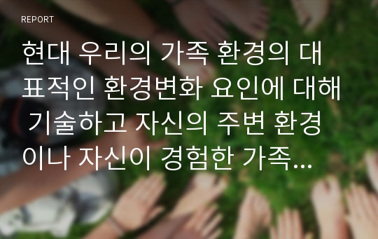 현대 우리의 가족 환경의 대표적인 환경변화 요인에 대해 기술하고 자신의 주변 환경이나 자신이 경험한 가족환경의 변화에 대해서 기술하시오