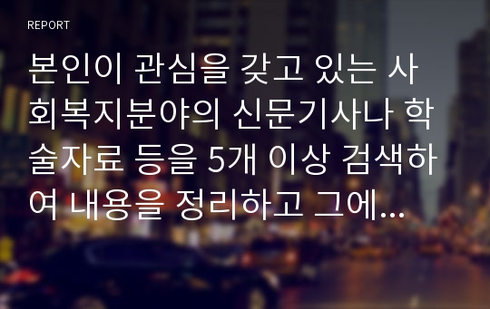 본인이 관심을 갖고 있는 사회복지분야의 신문기사나 학술자료 등을 5개 이상 검색하여 내용을 정리하고 그에 대한 본인의 의견과 해결방안을 서술하세요