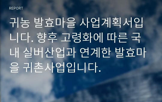 귀농 발효마을 사업계획서입니다. 향후 고령화에 따른 국내 실버산업과 연계한 발효마을 귀촌사업입니다.