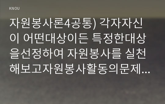 자원봉사론4) 각자 자신이 어떤 대상이든 특정한 대상을 선정하여 자원봉사를 실천해보고 그 과정 속에서 자신이 느낀 생각을 기술해 보십시오0k