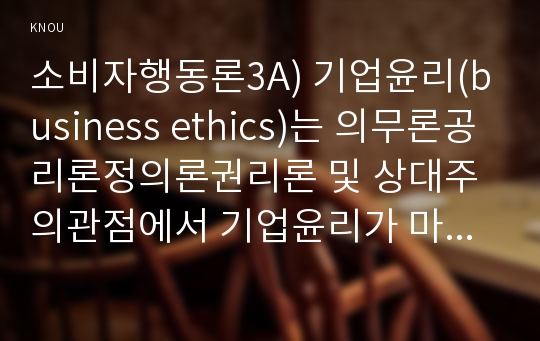 소비자행동론3A) 기업윤리(business ethics)는 의무론공리론정의론권리론 및 상대주의관점에서 기업윤리가 마케팅 사례설명하고 시사점을 제시하시오0k