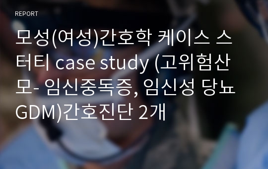 모성(여성)간호학 케이스 스터티 case study (고위험산모- 임신중독증, 임신성 당뇨GDM)간호진단 2개