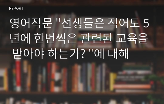 영어작문 &quot;선생들은 적어도 5년에 한번씩은 관련된 교육을 받아야 하는가? &quot;에 대해