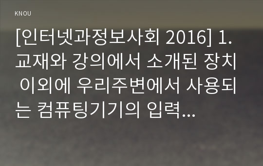 [인터넷과정보사회 2016] 1. 교재와 강의에서 소개된 장치 이외에 우리주변에서 사용되는 컴퓨팅기기의 입력장치와 출력장치 기능과 특징 ① 입력장치 출력장치 기능 특징 서술 ② 입력장치 출력장치 사진 2. 서비스, 클라우드 서비스 및 증강현실 서비스 앱 이외에 다른 앱 기능과 특징 ① 각 앱 서술 ② 각 앱 사용 사진