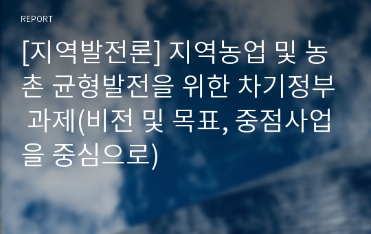 [지역발전론] 지역농업 및 농촌 균형발전을 위한 차기정부 과제(비전 및 목표, 중점사업을 중심으로)