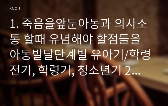 1. 죽음을앞둔아동과 의사소통 할때 유념해야 할점들을 아동발달단계별 유아기/학령전기, 학령기, 청소년기 2. 고위험 신생아를 분류하는 기준에 대해 설명하고, 고위험신생아의 발생빈도를 감소방안과 고위험신생아의 체온유지를 위해 간호사 유념해야할 점들 3. 중환아실에 입원한 아동 체액균형유지 간호사 확인할 사항 [고위험모아간호학 2016]