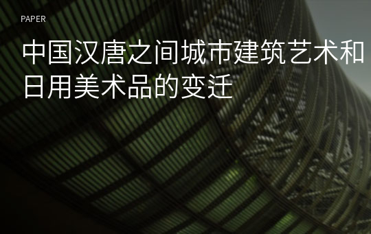 中国汉唐之间城市建筑艺术和日用美术品的变迁