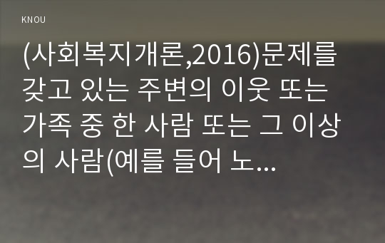 (사회복지개론,2016)문제를 갖고 있는 주변의 이웃 또는 가족 중 한 사람 또는 그 이상의 사람(예를 들어 노인, 장애인, 취업준비생, 질병이 있는 사람, 전월세로 고민하는 사람, 보육문제를 갖고 있는 부모등)을 인터뷰 하시오.