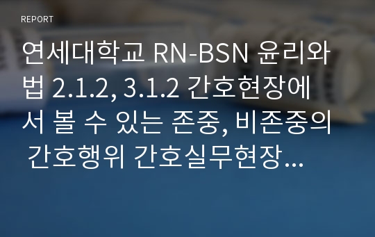 연세대학교 RN-BSN 윤리와 법 2.1.2, 3.1.2 간호현장에서 볼 수 있는 존중, 비존중의 간호행위 간호실무현장에서 발생할 수 있는 윤리적 문제