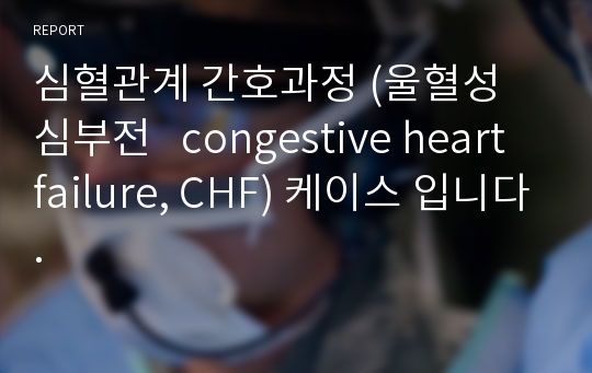 심혈관계 간호과정 (울혈성 심부전   congestive heart failure, CHF) 케이스 입니다.