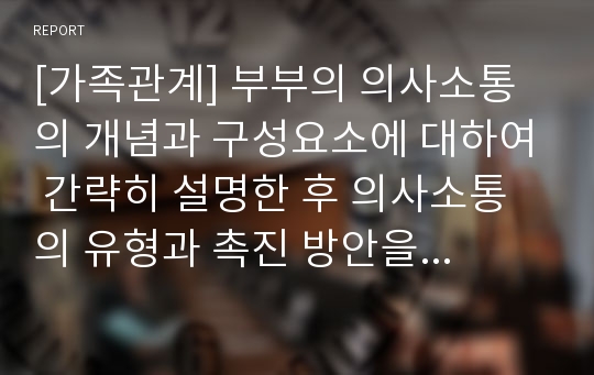 [가족관계] 부부의 의사소통의 개념과 구성요소에 대하여 간략히 설명한 후 의사소통의 유형과 촉진 방안을 기초로 부정적, 긍정적인 의사소통의 사례를 분석하고 바람직한 의사소통의 방향을 서술하시오