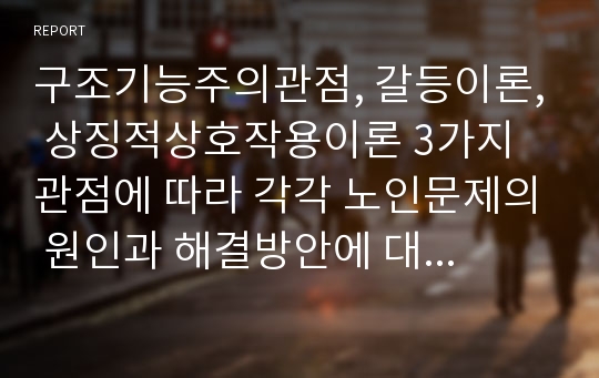 구조기능주의관점, 갈등이론, 상징적상호작용이론 3가지 관점에 따라 각각 노인문제의 원인과 해결방안에 대해 서술하시오.