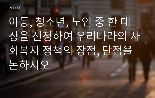 아동, 청소년, 노인 중 한 대상을 선정하여 우리나라의 사회복지 정책의 장점, 단점을 논하시오