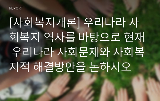 [사회복지개론] 우리나라 사회복지 역사를 바탕으로 현재 우리나라 사회문제와 사회복지적 해결방안을 논하시오