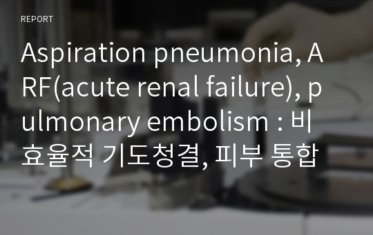 Aspiration pneumonia, ARF(acute renal failure), pulmonary embolism : 비효율적 기도청결, 피부 통합성 장애