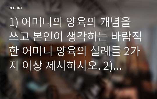 1) 어머니의 양육의 개념을 쓰고 본인이 생각하는 바람직한 어머니 양육의 실례를 2가지 이상 제시하시오. 2)영아기의 발달특징 가운데 다양한 운동발달을 설명하고 부모의 역할을 쓰시오. 3)상호교류 원리의 종류과 개념을 쓰고 실례를 들어 설명 하시오. 4)다문화가정의 개념 및 종류를 쓰고 다문화 가정과 만난 경험을 쓰고 어려운 점을 기술하시오.