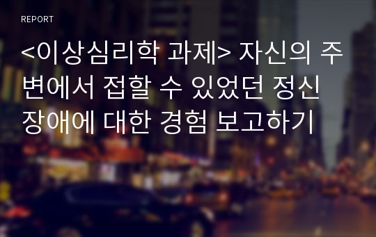 &lt;이상심리학 과제&gt; 자신의 주변에서 접할 수 있었던 정신장애에 대한 경험 보고하기