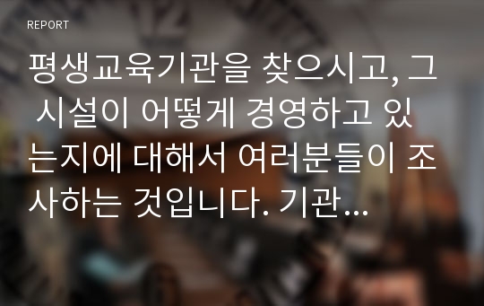 평생교육기관을 찾으시고, 그 시설이 어떻게 경영하고 있는지에 대해서 여러분들이 조사하는 것입니다. 기관의 조직도, 경영방침 무엇인지, 어떤 마케팅을 통해서 운영하는지 등을 알아보는 것입니다