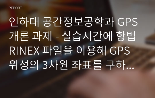 인하대 공간정보공학과 GPS 개론 과제 - 실습시간에 항법 RINEX 파일을 이용해 GPS 위성의 3차원 좌표를 구하였다.   이번 과제에서는 동일한 과정을 이용해 아래 표에 명시한 바와 같이 각자 주어진 시각에 해당되는 PRN 좌표를 계산한다.   그리고 그 결과를 해당날짜의 정밀궤도력 파일에 기록된 좌표와 비교해 각 성분별 및 3차원 궤도오차를 계산