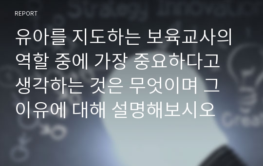 유아를 지도하는 보육교사의 역할 중에 가장 중요하다고 생각하는 것은 무엇이며 그 이유에 대해 설명해보시오