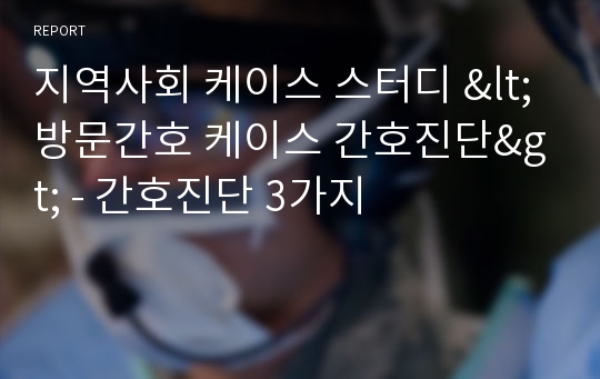 지역사회 케이스 스터디 &lt;방문간호 케이스 간호진단&gt; - 간호진단 3가지