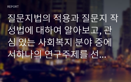 질문지법의 적용과 질문지 작성법에 대하여 알아보고, 관심 있는 사회복지 분야 중에서하나의 연구주제를 선정하여 그 연구수행에 필요한 질문지(설문지)를 작성해 보시오