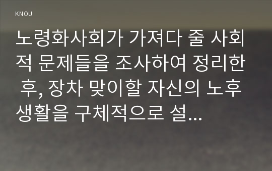 노령화사회가 가져다 줄 사회적 문제들을 조사하여 정리한 후, 장차 맞이할 자신의 노후생활을 구체적으로 설계해보시오.