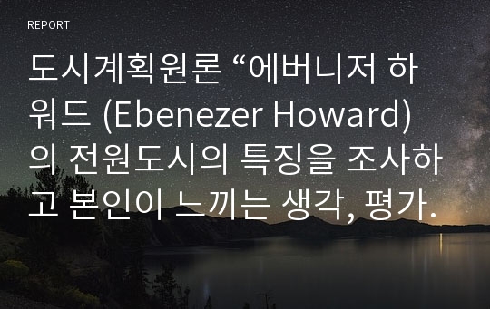 도시계획원론 “에버니저 하워드 (Ebenezer Howard) 의 전원도시의 특징을 조사하고 본인이 느끼는 생각, 평가, 우리나라 도시계획에 대한 함축 등을 자유롭게 서술”