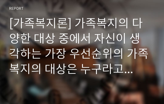 [가족복지론] 가족복지의 다양한 대상 중에서 자신이 생각하는 가장 우선순위의 가족복지의 대상은 누구라고 생각하며 그렇게 생각하는 이유를 기술하시오