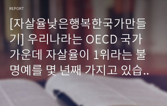 [자살율낮은행복한국가만들기] 우리나라는 OECD 국가 가운데 자살율이 1위라는 불명예를 몇 년째 가지고 있습니다. 사람들이 자살을 하는 원인은 무엇인지를 생각해 보면서 어떻게 하면 누구든지 죽고 싶다는 생각을 하지 않는 행복한 국가를 만들 수 있을지 논하세요.