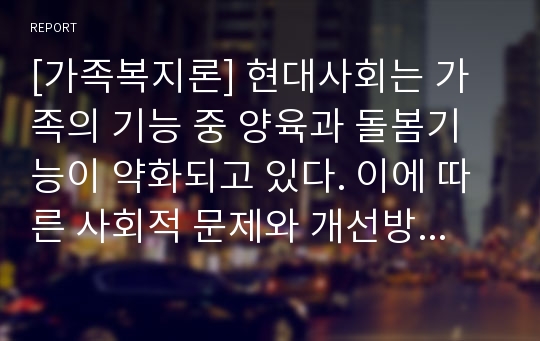 [가족복지론] 현대사회는 가족의 기능 중 양육과 돌봄기능이 약화되고 있다. 이에 따른 사회적 문제와 개선방안을 논하시오