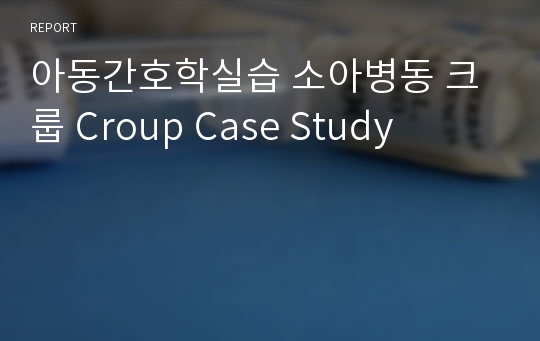 아동간호학실습 소아병동 크룹 Croup Case Study