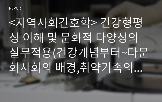 &lt;지역사회간호학&gt; 건강형평성 이해 및 문화적 다양성의 실무적용(건강개념부터~다문화사회의 배경,취약가족의 중요성 및 특성,간호 등등)