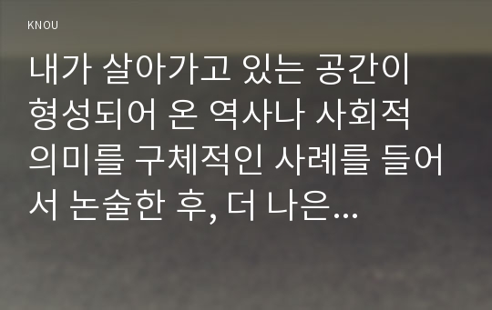 내가 살아가고 있는 공간이 형성되어 온 역사나 사회적 의미를 구체적인 사례를 들어서 논술한 후, 더 나은 삶을 모색할 수 있기 위한 사회적 대안과 실천들에 대해 모색하여 서술하시오.