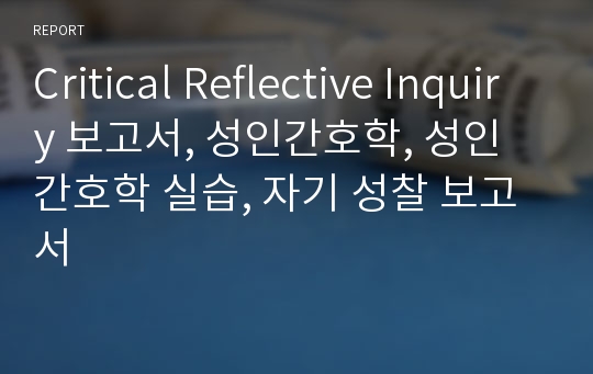 Critical Reflective Inquiry 보고서, 성인간호학, 성인간호학 실습, 자기 성찰 보고서