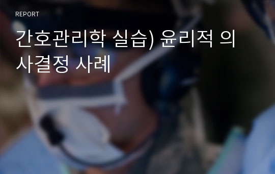 간호관리학 실습) 윤리적 의사결정 사례