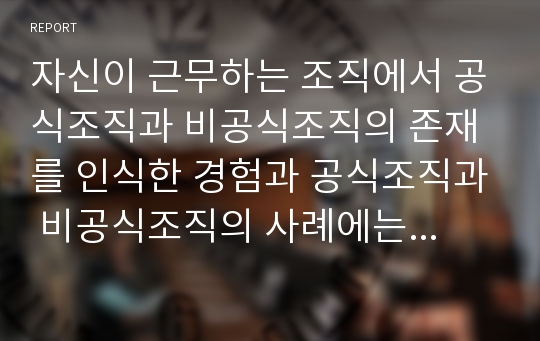 자신이 근무하는 조직에서 공식조직과 비공식조직의 존재를 인식한 경험과 공식조직과 비공식조직의 사례에는 무엇이 있는지 조사한 뒤 공식조직과 비공식조직이 갖는 문제점과 해결방안에 대한 보고서를 작성하시오.