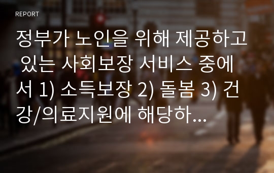 정부가 노인을 위해 제공하고 있는 사회보장 서비스 중에서 1) 소득보장 2) 돌봄 3) 건강/의료지원에 해당하는 것을 각각 2가지 이상씩 골라 대상자 기준/ 서비스나 급여의 내용/ 전달체계에 관해 정리해 보세요.