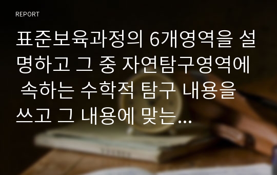 표준보육과정의 6개영역을 설명하고 그 중 자연탐구영역에 속하는 수학적 탐구 내용을 쓰고 그 내용에 맞는 놀이를 제안해 보고 교사의 역할에 대해 쓰시오.