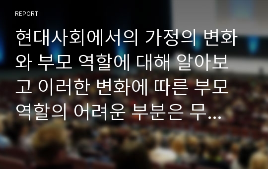 현대사회에서의 가정의 변화와 부모 역할에 대해 알아보고 이러한 변화에 따른 부모역할의 어려운 부분은 무엇인지, 해결방안으로는 무엇이 있는지 보고서를 작성하시오.