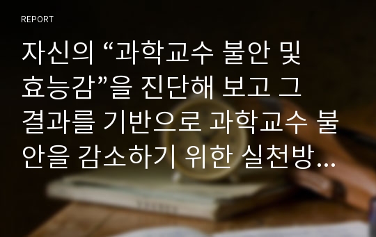 자신의 “과학교수 불안 및 효능감”을 진단해 보고 그 결과를 기반으로 과학교수 불안을 감소하기 위한 실천방안과 과학교수 효능감을 높이기 위한 실천 방안은 무엇인지 제시하시오.