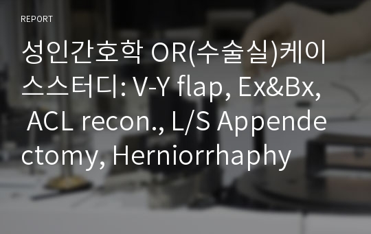 성인간호학 OR(수술실)케이스스터디: V-Y flap, Ex&amp;Bx, ACL recon., L/S Appendectomy, Herniorrhaphy