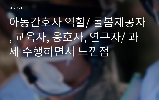 아동간호사 역할/ 돌봄제공자, 교육자, 옹호자, 연구자/ 과제 수행하면서 느낀점