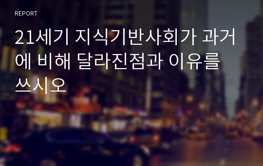 21세기 지식기반사회가 과거에 비해 달라진점과 이유를 쓰시오