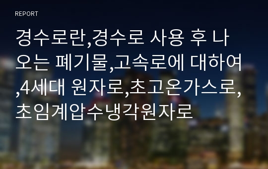 경수로란,경수로 사용 후 나오는 폐기물,고속로에 대하여,4세대 원자로,초고온가스로,초임계압수냉각원자로