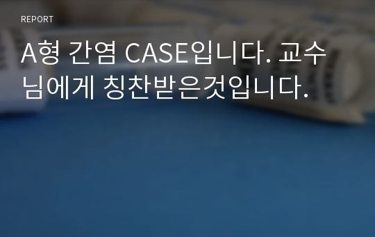 A형 간염 CASE입니다. 교수님에게 칭찬받은것입니다.