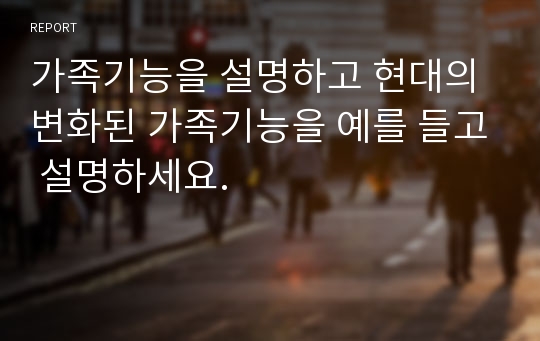 가족기능을 설명하고 현대의 변화된 가족기능을 예를 들고 설명하세요.